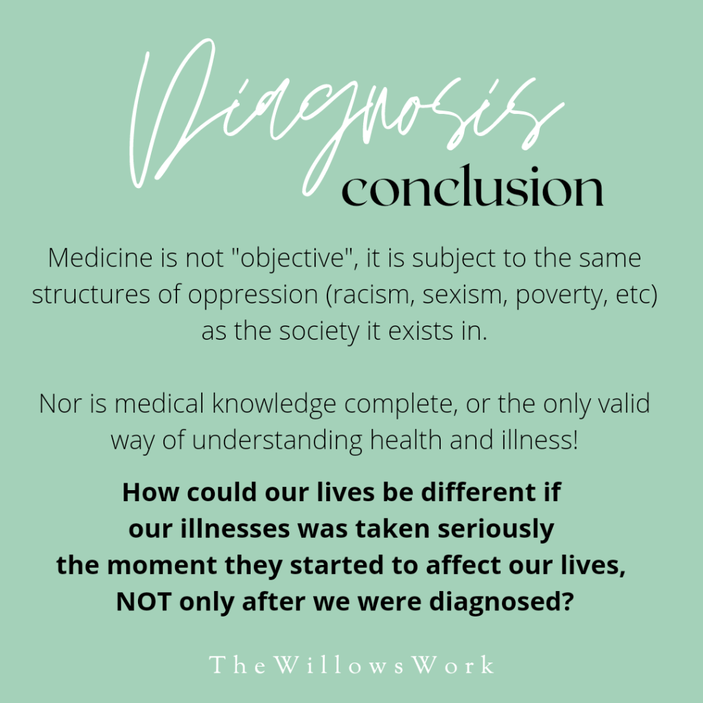 A teal background with white and black text, “Diagnosis conclusion. Medicine is not “objective”, it is subject to the same structures of oppression (racism, sexism, poverty, etc) as the society it exists in. Nor is medical knowledge complete, or the only valid way of understanding health and illness! How could our lives be different if our illnesses were taken seriously the moment they started to affect our lives, NOT only after we were diagnosed? ⁣