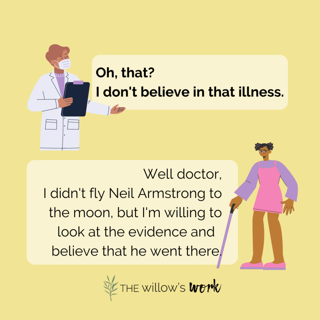 ID1: A graphic of a doctor holding a clipboard with a speech bubble in bold, “Oh that? I don’t believe in that illness.” Below it is a graphic of a dark skinned person in a pink dress and purple long sleeves using a cane, “Well doctor, I didn’t fly Neil Armstrong to the moon, but I’m willing to look at the evidence and believe he went there.” The background of the image is solid yellow. 