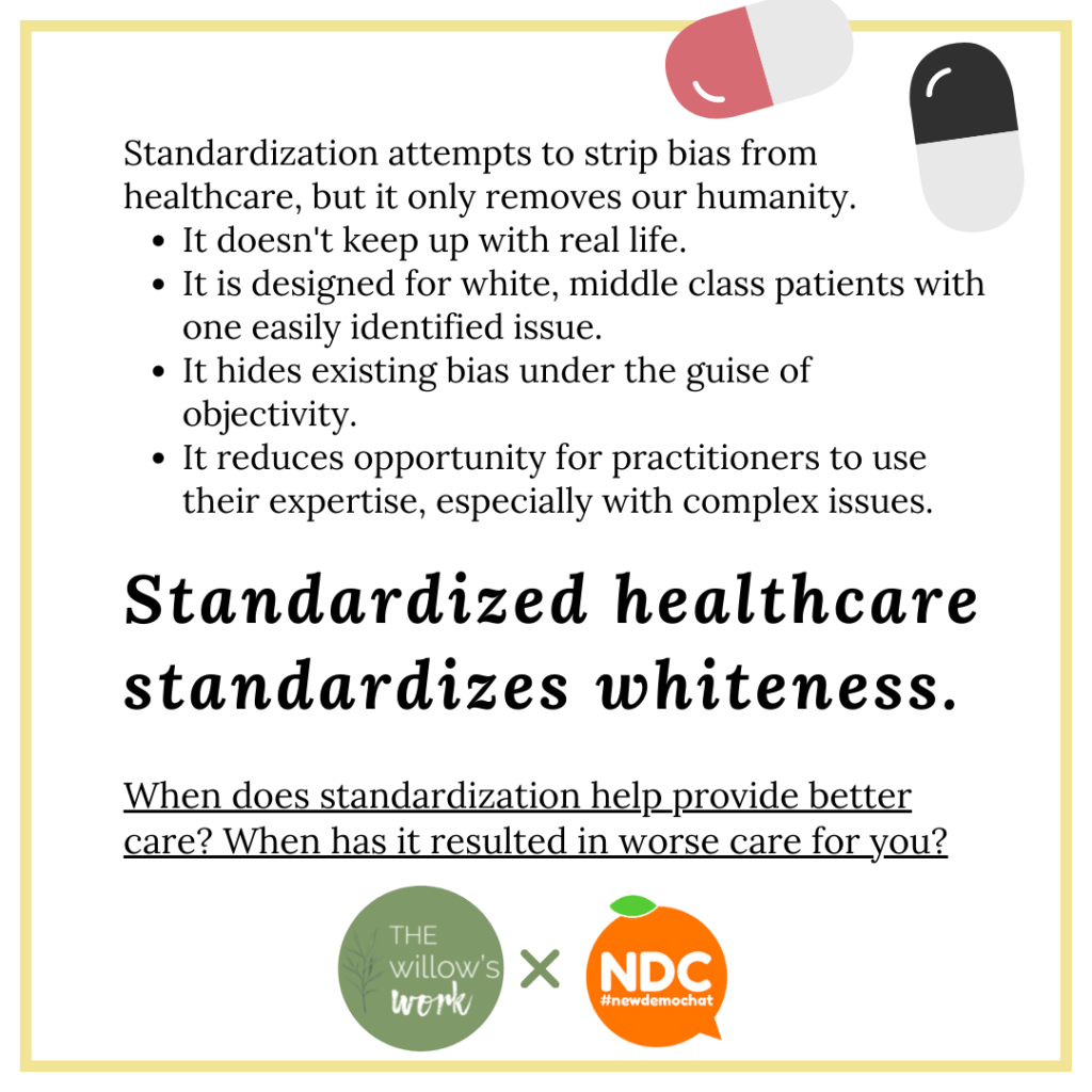 A white background with yellow border and a cartoon of pills in the top corner. A bulleted list reads, “Standardization attempts to strip bias from healthcare, but it only removes our humanity.
It doesn't keep up with real life. It is designed for white, middle class patients with one easily identified issue. It hides existing bias under the guise of objectivity. It reduces opportunity for practitioners to use their expertise, especially with complex issues.” In large italics, “Standardized healthcare standardizes whiteness.” and underlined below, “When does standardization help provide better care? When has it resulted in worse care for you? 
