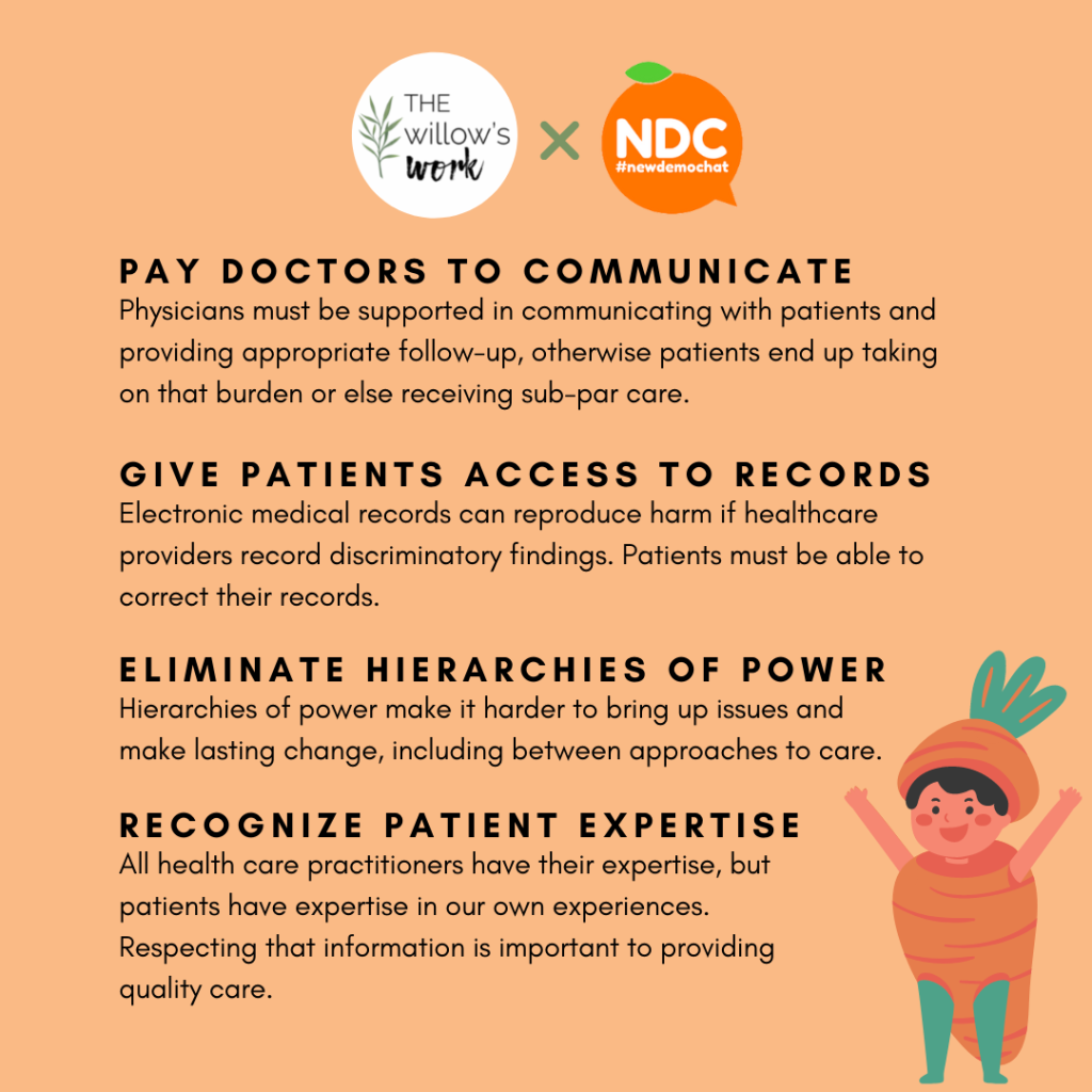 A list of 4 recommendations from The Willows Work. Pay doctors to communicate: Physicians must be supported in communicating with patients and providing appropriate follow-up, otherwise patients end up taking on that burden or else receiving sub-par care. Give patients access to records: Electronic medical records can reproduce harm if healthcare providers record discriminatory findings. Patients must be able to correct their records. Eliminate hierarchies of power: Hierarchies of power make it harder to bring up issues and make lasting change, including between approaches to care. Recognize patient expertise: All health care practitioners have their expertise, but patients have expertise in our own experiences. Respecting that information is important to providing quality care.” There is a cartoon of a toddler wearing a carrot costume in the bottom corner. This is not related to the post at all, it’s just very funny.     
